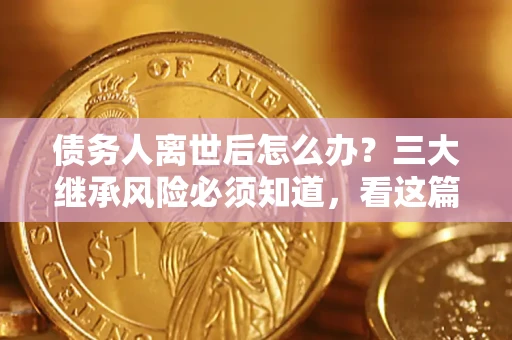 武汉债务人离世后怎么办？三大继承风险必须知道，看这篇就够了
