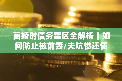 武汉离婚时债务雷区全解析｜如何防止被前妻/夫坑惨还债？